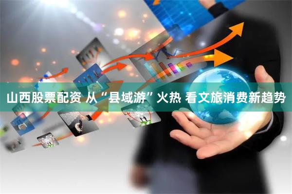 山西股票配资 从“县域游”火热 看文旅消费新趋势