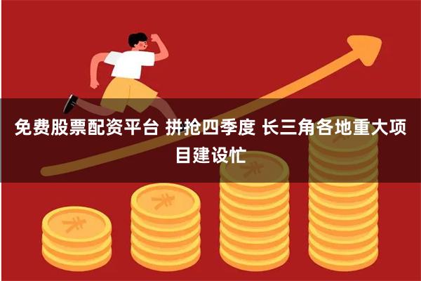 免费股票配资平台 拼抢四季度 长三角各地重大项目建设忙
