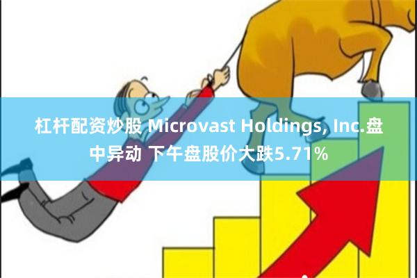 杠杆配资炒股 Microvast Holdings, Inc.盘中异动 下午盘股价大跌5.71%