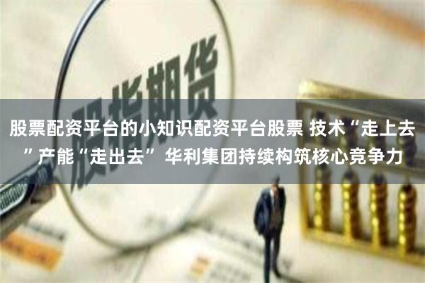 股票配资平台的小知识配资平台股票 技术“走上去”产能“走出去” 华利集团持续构筑核心竞争力