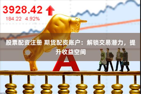 股票配资注册 期货配资账户：解锁交易潜力，提升收益空间