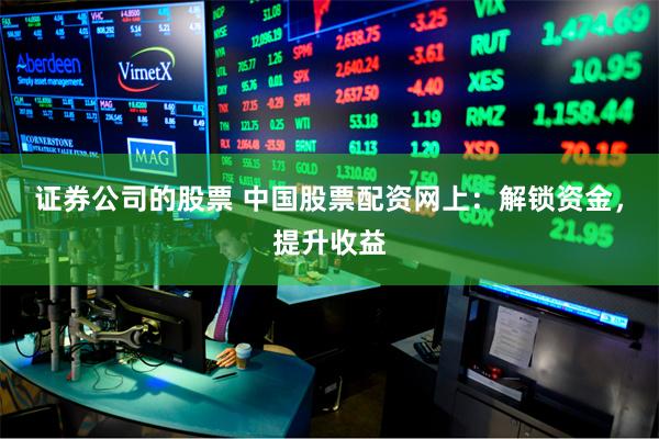 证券公司的股票 中国股票配资网上：解锁资金，提升收益