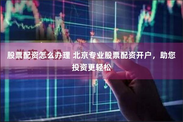 股票配资怎么办理 北京专业股票配资开户，助您投资更轻松