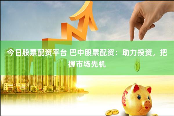 今日股票配资平台 巴中股票配资：助力投资，把握市场先机