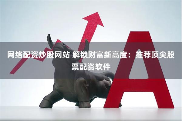 网络配资炒股网站 解锁财富新高度：推荐顶尖股票配资软件