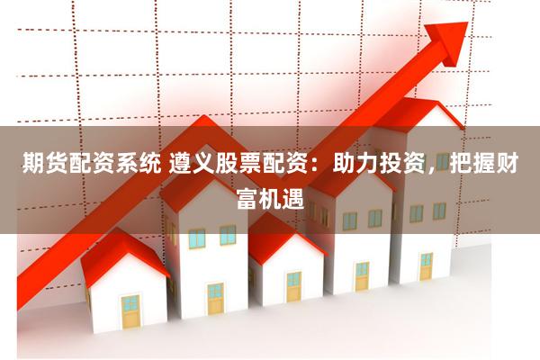 期货配资系统 遵义股票配资：助力投资，把握财富机遇