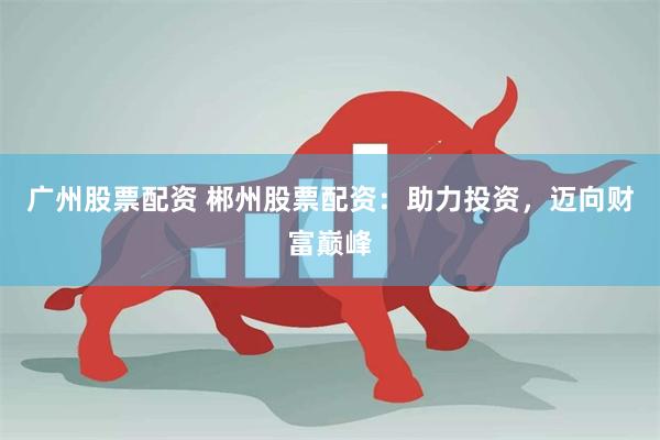 广州股票配资 郴州股票配资：助力投资，迈向财富巅峰