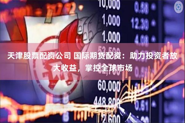 天津股票配资公司 国际期货配资：助力投资者放大收益，掌控全球市场