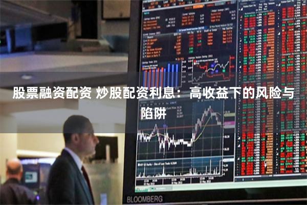股票融资配资 炒股配资利息：高收益下的风险与陷阱