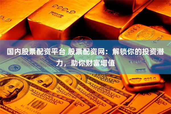 国内股票配资平台 股票配资网：解锁你的投资潜力，助你财富增值