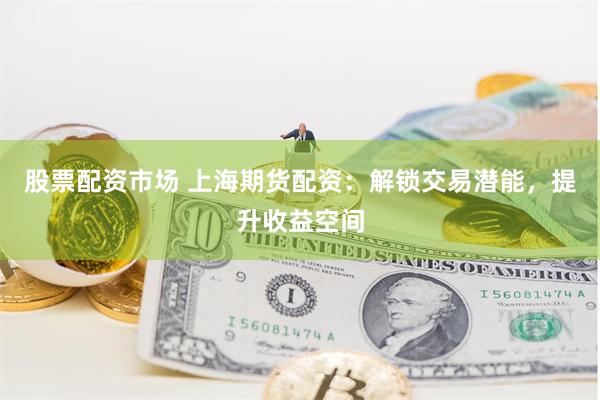股票配资市场 上海期货配资：解锁交易潜能，提升收益空间