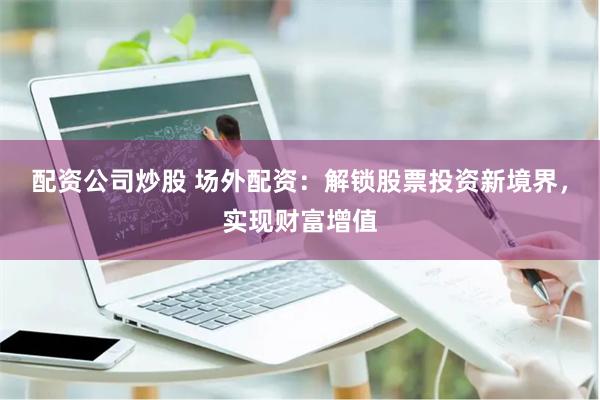 配资公司炒股 场外配资：解锁股票投资新境界，实现财富增值