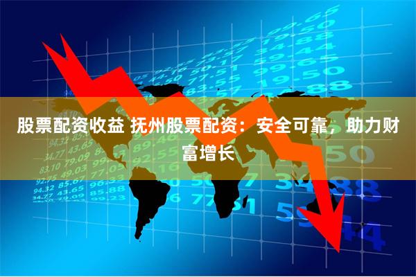 股票配资收益 抚州股票配资：安全可靠，助力财富增长