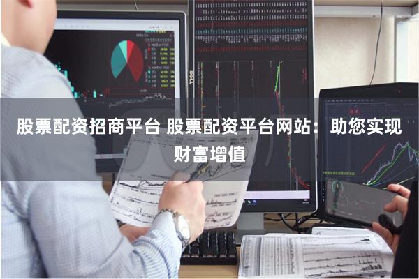 股票配资招商平台 股票配资平台网站：助您实现财富增值
