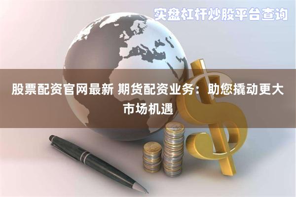 股票配资官网最新 期货配资业务：助您撬动更大市场机遇