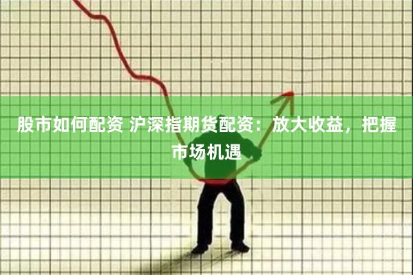 股市如何配资 沪深指期货配资：放大收益，把握市场机遇