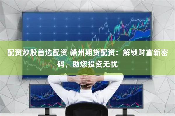 配资炒股首选配资 赣州期货配资：解锁财富新密码，助您投资无忧