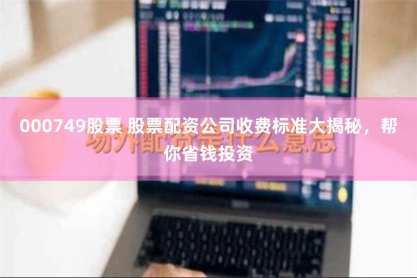 000749股票 股票配资公司收费标准大揭秘，帮你省钱投资