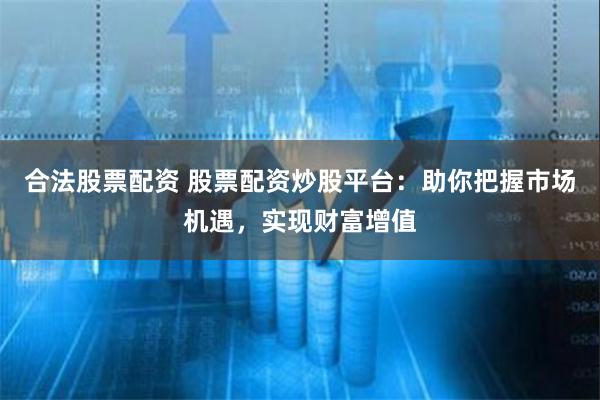 合法股票配资 股票配资炒股平台：助你把握市场机遇，实现财富增值