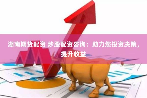 湖南期货配资 炒股配资咨询：助力您投资决策，提升收益