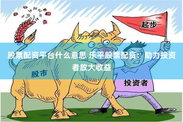 股票配资平台什么意思 乐平股票配资：助力投资者放大收益