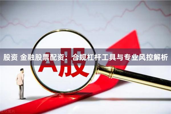 股资 金融股票配资：合规杠杆工具与专业风控解析