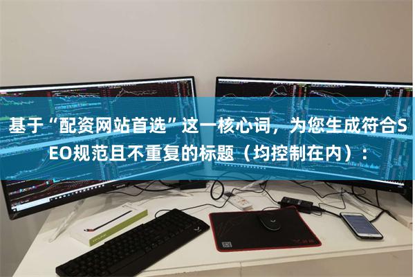 基于“配资网站首选”这一核心词，为您生成符合SEO规范且不重复的标题（均控制在内）：